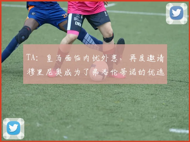 TA：皇马面临内忧外患，再度邀请穆里尼奥成为了弗洛伦蒂诺的优选