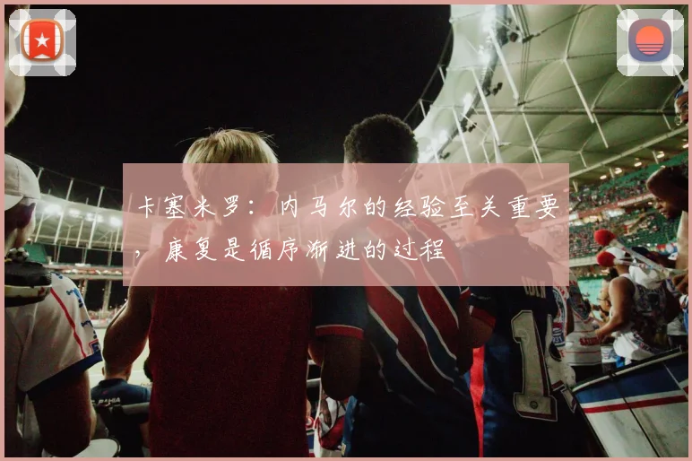 卡塞米罗：内马尔的经验至关重要，康复是循序渐进的过程