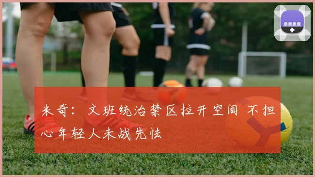 米奇：文班统治禁区拉开空间 不担心年轻人未战先怯