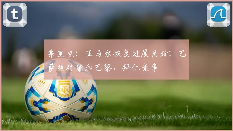 弗里克：亚马尔恢复进展良好；巴萨绝对能和巴黎、拜仁竞争