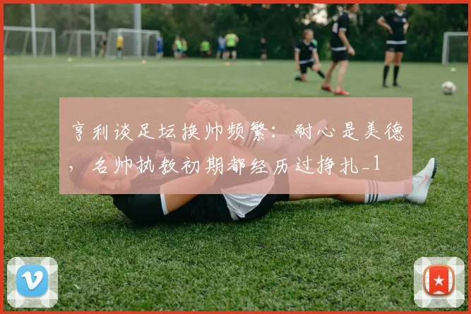 亨利谈足坛换帅频繁：耐心是美德，名帅执教初期都经历过挣扎_1